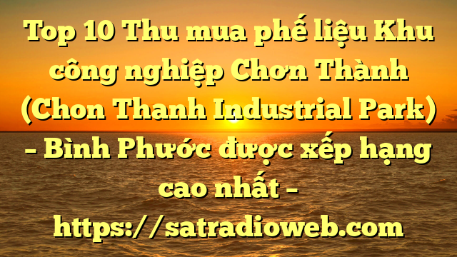 Top 10 Thu mua phế liệu Khu công nghiệp Chơn Thành (Chon Thanh Industrial Park) – Bình Phước được xếp hạng cao nhất – https://satradioweb.com