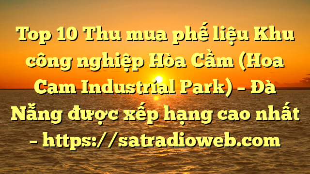 Top 10 Thu mua phế liệu Khu công nghiệp Hòa Cầm (Hoa Cam Industrial Park) – Đà Nẵng được xếp hạng cao nhất – https://satradioweb.com