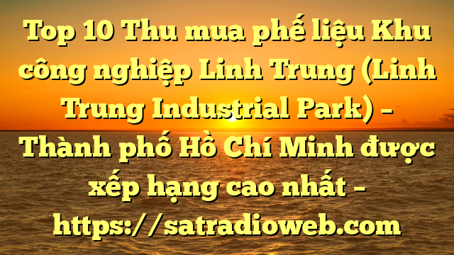 Top 10 Thu mua phế liệu Khu công nghiệp Linh Trung (Linh Trung Industrial Park) – Thành phố Hồ Chí Minh được xếp hạng cao nhất – https://satradioweb.com
