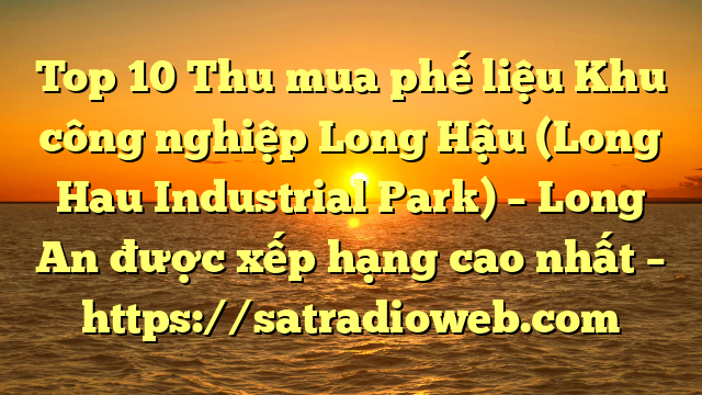 Top 10 Thu mua phế liệu Khu công nghiệp Long Hậu (Long Hau Industrial Park) – Long An được xếp hạng cao nhất – https://satradioweb.com