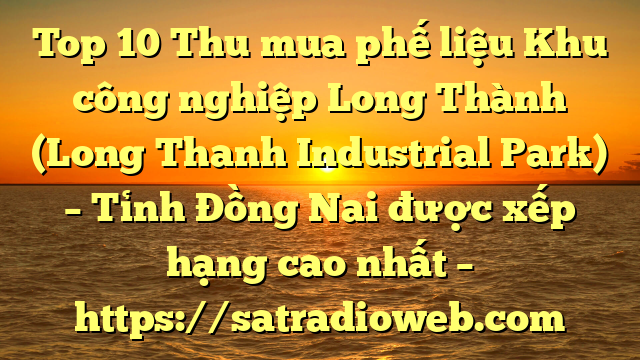 Top 10 Thu mua phế liệu Khu công nghiệp Long Thành (Long Thanh Industrial Park) – Tỉnh Đồng Nai được xếp hạng cao nhất – https://satradioweb.com