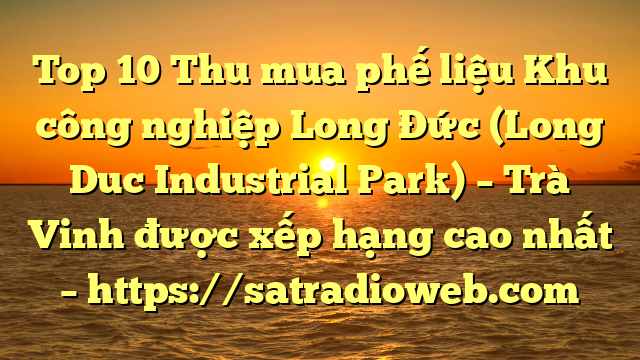 Top 10 Thu mua phế liệu Khu công nghiệp Long Đức (Long Duc Industrial Park) – Trà Vinh được xếp hạng cao nhất – https://satradioweb.com