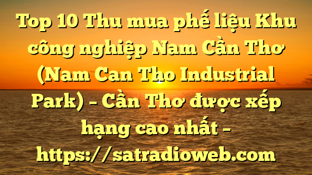 Top 10 Thu mua phế liệu Khu công nghiệp Nam Cần Thơ (Nam Can Tho Industrial Park) – Cần Thơ được xếp hạng cao nhất – https://satradioweb.com