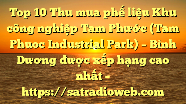 Top 10 Thu mua phế liệu Khu công nghiệp Tam Phước (Tam Phuoc Industrial Park) – Bình Dương được xếp hạng cao nhất – https://satradioweb.com