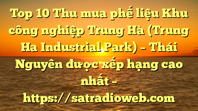 Top 10 Thu mua phế liệu Khu công nghiệp Trung Hà (Trung Ha Industrial Park) – Thái Nguyên được xếp hạng cao nhất – https://satradioweb.com