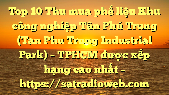 Top 10 Thu mua phế liệu Khu công nghiệp Tân Phú Trung (Tan Phu Trung Industrial Park) – TPHCM được xếp hạng cao nhất – https://satradioweb.com