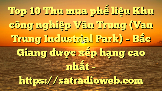 Top 10 Thu mua phế liệu Khu công nghiệp Vân Trung (Van Trung Industrial Park) – Bắc Giang được xếp hạng cao nhất – https://satradioweb.com