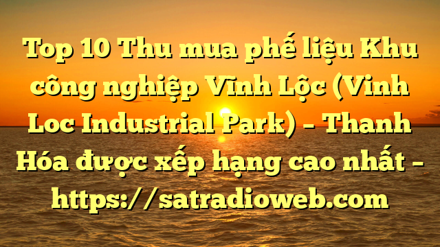 Top 10 Thu mua phế liệu Khu công nghiệp Vĩnh Lộc (Vinh Loc Industrial Park) – Thanh Hóa được xếp hạng cao nhất – https://satradioweb.com