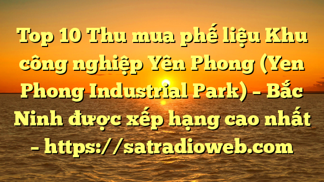 Top 10 Thu mua phế liệu Khu công nghiệp Yên Phong (Yen Phong Industrial Park) – Bắc Ninh được xếp hạng cao nhất – https://satradioweb.com
