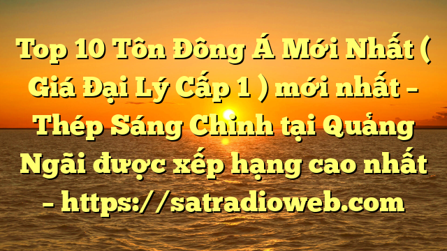 Top 10 Tôn Đông Á Mới Nhất ( Giá Đại Lý Cấp 1 ) mới nhất – Thép Sáng Chinh tại Quảng Ngãi  được xếp hạng cao nhất – https://satradioweb.com