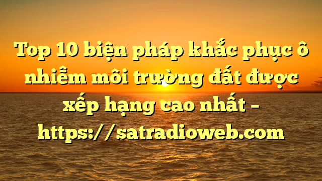 Top 10 biện pháp khắc phục ô nhiễm môi trường đất được xếp hạng cao nhất – https://satradioweb.com