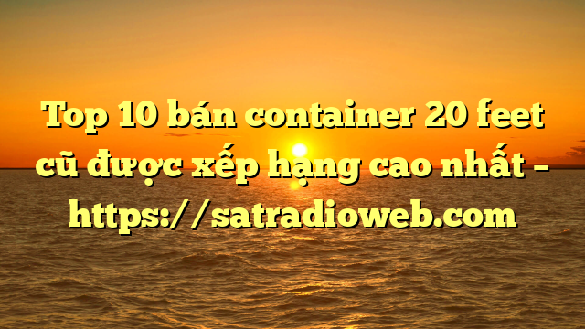 Top 10 bán container 20 feet cũ được xếp hạng cao nhất – https://satradioweb.com