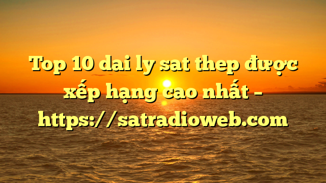 Top 10 dai ly sat thep được xếp hạng cao nhất – https://satradioweb.com