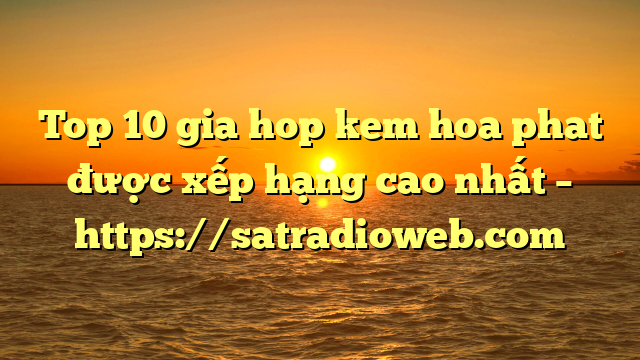 Top 10 gia hop kem hoa phat được xếp hạng cao nhất – https://satradioweb.com