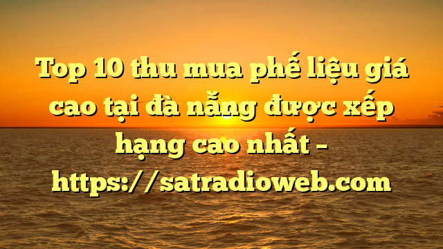 Top 10 thu mua phế liệu giá cao tại đà nẵng được xếp hạng cao nhất – https://satradioweb.com