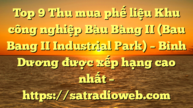Top 9 Thu mua phế liệu Khu công nghiệp Bàu Bàng II (Bau Bang II Industrial Park) – Bình Dương được xếp hạng cao nhất – https://satradioweb.com