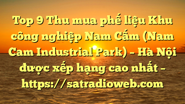 Top 9 Thu mua phế liệu Khu công nghiệp Nam Cấm (Nam Cam Industrial Park) – Hà Nội được xếp hạng cao nhất – https://satradioweb.com