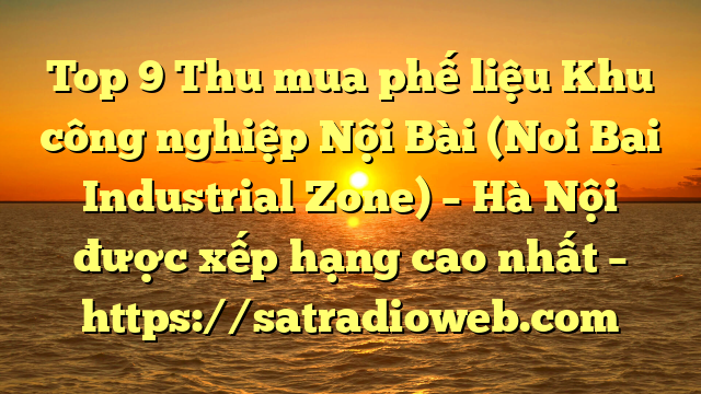 Top 9 Thu mua phế liệu Khu công nghiệp Nội Bài (Noi Bai Industrial Zone) – Hà Nội được xếp hạng cao nhất – https://satradioweb.com