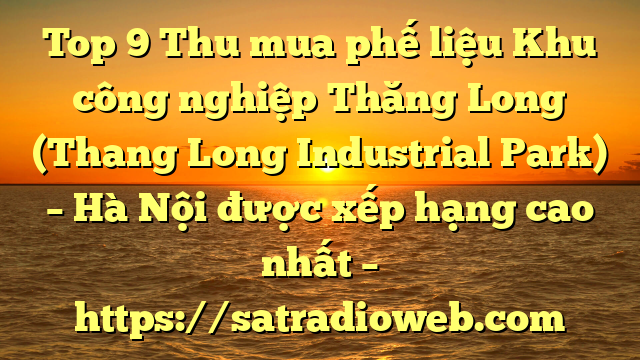 Top 9 Thu mua phế liệu Khu công nghiệp Thăng Long (Thang Long Industrial Park) – Hà Nội được xếp hạng cao nhất – https://satradioweb.com