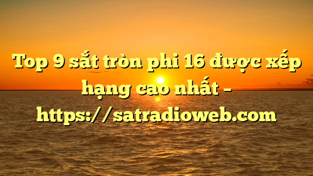 Top 9 sắt tròn phi 16 được xếp hạng cao nhất – https://satradioweb.com