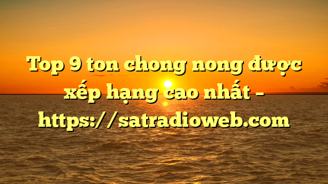 Top 9 ton chong nong được xếp hạng cao nhất – https://satradioweb.com